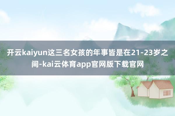 开云kaiyun这三名女孩的年事皆是在21-23岁之间-kai云体育app官网版下载官网
