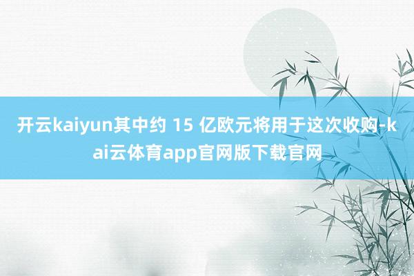 开云kaiyun其中约 15 亿欧元将用于这次收购-kai云体育app官网版下载官网
