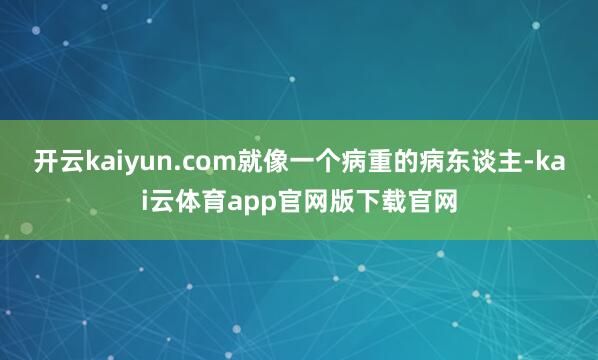 开云kaiyun.com就像一个病重的病东谈主-kai云体育app官网版下载官网