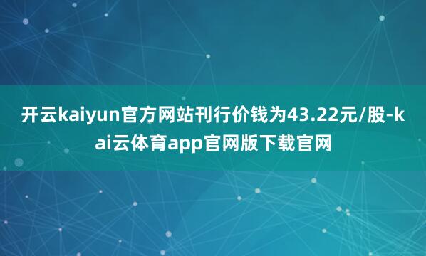 开云kaiyun官方网站刊行价钱为43.22元/股-kai云体育app官网版下载官网