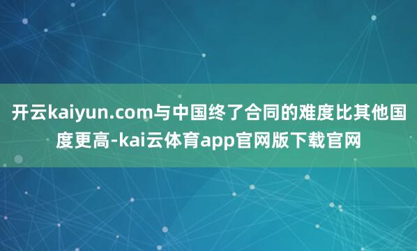 开云kaiyun.com与中国终了合同的难度比其他国度更高-kai云体育app官网版下载官网