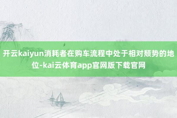 开云kaiyun消耗者在购车流程中处于相对颓势的地位-kai云体育app官网版下载官网