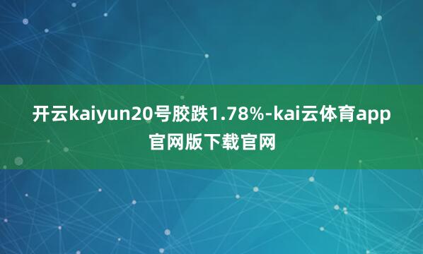 开云kaiyun20号胶跌1.78%-kai云体育app官网版下载官网