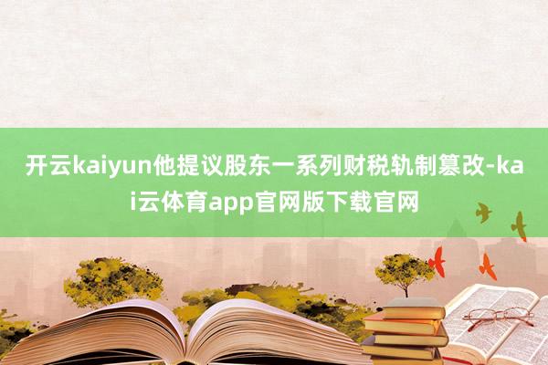 开云kaiyun他提议股东一系列财税轨制篡改-kai云体育app官网版下载官网