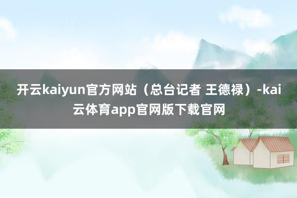 开云kaiyun官方网站（总台记者 王德禄）-kai云体育app官网版下载官网