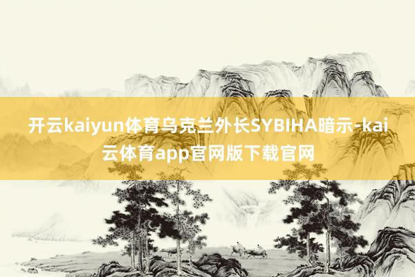 开云kaiyun体育乌克兰外长SYBIHA暗示-kai云体育app官网版下载官网