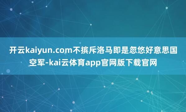 开云kaiyun.com 不摈斥洛马即是忽悠好意思国空军-kai云体育app官网版下载官网