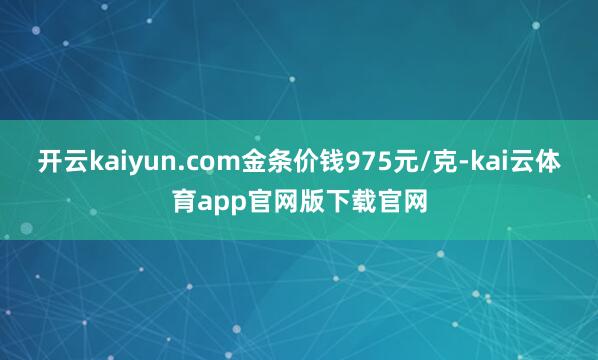 开云kaiyun.com金条价钱975元/克-kai云体育app官网版下载官网