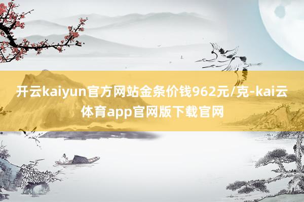 开云kaiyun官方网站金条价钱962元/克-kai云体育app官网版下载官网