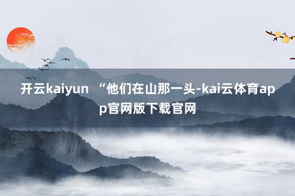 开云kaiyun  “他们在山那一头-kai云体育app官网版下载官网