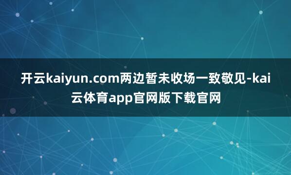 开云kaiyun.com两边暂未收场一致敬见-kai云体育app官网版下载官网