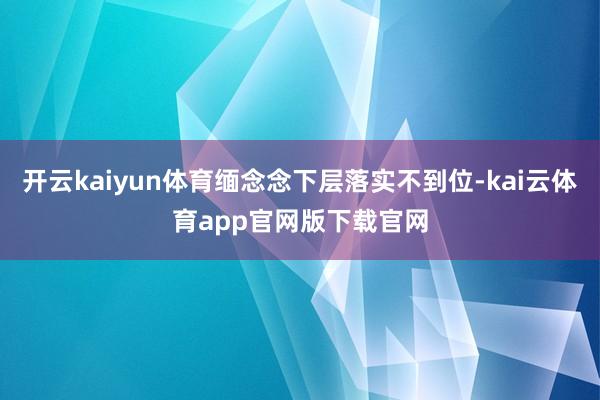 开云kaiyun体育缅念念下层落实不到位-kai云体育app官网版下载官网