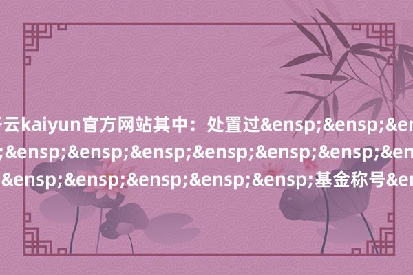 开云kaiyun官方网站其中：处置过&ensp;&ensp;&ensp;基金主代码&ensp;&ensp;&ensp;&ensp;&ensp;&ensp;&ensp;&ensp;&ensp;&ensp;&ensp;&ensp;&ensp;&ensp;&ensp;基金称号&ensp;&ensp;&ensp;&ensp;&ensp;&ensp;&ensp;&ensp;&ensp;&ensp;&ensp;&ensp;&ensp;&ensp;&ensp;&ensp;&ensp;任职日历&ensp;&ensp;&ensp;&ensp;&ensp;&ensp;&ensp;&ensp;&ensp;&ensp;&ensp;离任日历公募基金的名&ensp;&ensp;&ensp;&ensp;&ensp;&ensp;&ensp;&ensp;&ensp;&ensp;&ensp;&ensp;&ensp;&ensp;&ensp;&ensp;&ensp;嘉实天下改进龙头股票型&ensp;称及技术&ensp;&ensp;&ensp;&ensp;&ensp;&ensp;&ensp;&ensp;&ensp;&ensp;&ensp;&ensp;&ensp;&ensp;&ensp;&ensp;&ensp;&ensp;&ensp;证券投资基金（QDII）是否曾被监&ensp;&ensp;&ensp;&ensp;否管机构给以行政处罚或接受行政监&ensp;管步调是否已获得&ensp;&ensp;&ensp;&ensp;是基金从业资&ensp;&ensp;&ensp;格获得的其他&ensp;&ensp;&ensp;&ensp;无联系从业资&ensp;&ensp;&ensp;格&ensp;&ensp;国籍&ensp;&ensp;&ensp;&ensp;&ensp;中国学历、学位&ensp;&ensp;&ensp;&ensp;酌量生、硕士&ensp;&ensp;&ensp;&ensp;&ensp;&ensp;&ensp;&ensp;&ensp;&ensp;&ensp;&ensp;&ensp;&ensp;&ensp;&ensp;&ensp;&ensp;&ensp;&ensp;&ensp;&ensp;&ensp;&ensp;&ensp;&ensp;&ensp;&ensp;&ensp;&ensp;&ensp;&ensp;&ensp;第&ensp;1&ensp;页&ensp;共2&ensp;页是否已按规&ensp;&ensp;&ensp;&ensp;是定在中国证券投资基金业协会注册/&ensp;&ensp;登记&ensp;&ensp;&ensp;&ensp;&ensp;&ensp;&ensp;&ensp;&ensp;&ensp;&ensp;&ensp;&ensp;&ensp;&ensp;&ensp;&ensp;&ensp;&ensp;&ensp;&ensp;&ensp;&ensp;&ensp;&ensp;&ensp;嘉实基金处置有限公司&ensp;&ensp;&ensp;&ensp;&ensp;&ensp;&ensp;&ensp;&ensp;&ensp;&ensp;&ensp;&ensp;第&ensp;2&ensp;页&ensp;共2&ensp;页            -kai云体育app官网版下载官网