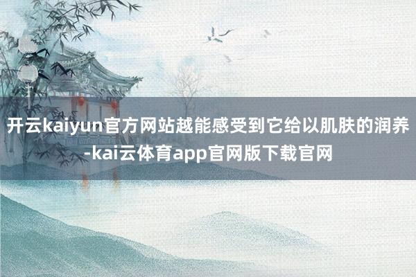 开云kaiyun官方网站越能感受到它给以肌肤的润养-kai云体育app官网版下载官网