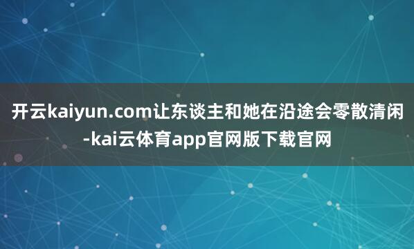开云kaiyun.com让东谈主和她在沿途会零散清闲-kai云体育app官网版下载官网