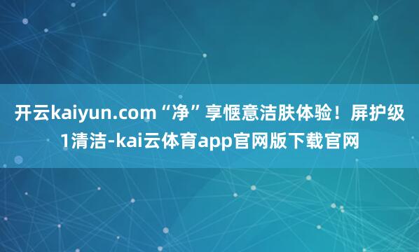 开云kaiyun.com“净”享惬意洁肤体验!屏护级1清洁-kai云体育app官网版下载官网