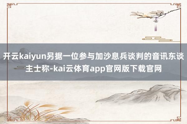 开云kaiyun另据一位参与加沙息兵谈判的音讯东谈主士称-kai云体育app官网版下载官网
