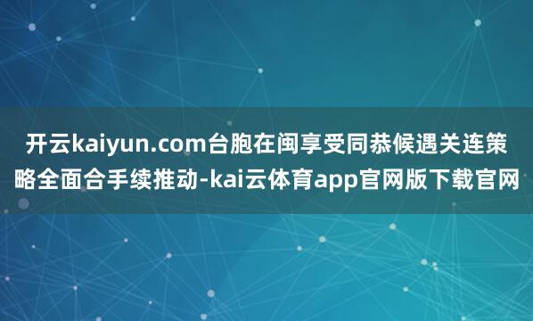 开云kaiyun.com台胞在闽享受同恭候遇关连策略全面合手续推动-kai云体育app官网版下载官网