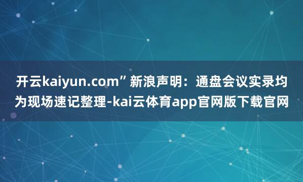 开云kaiyun.com”新浪声明：通盘会议实录均为现场速记整理-kai云体育app官网版下载官网