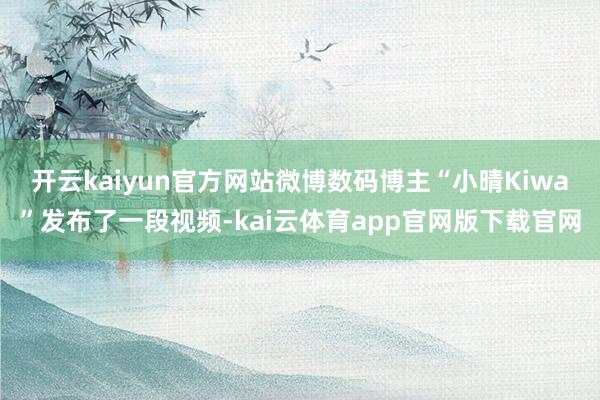 开云kaiyun官方网站微博数码博主“小晴Kiwa”发布了一段视频-kai云体育app官网版下载官网