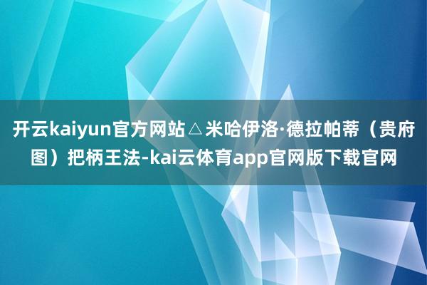 开云kaiyun官方网站△米哈伊洛·德拉帕蒂（贵府图）把柄王法-kai云体育app官网版下载官网