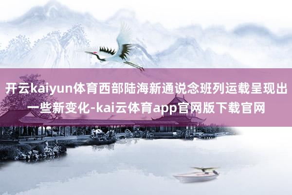 开云kaiyun体育西部陆海新通说念班列运载呈现出一些新变化-kai云体育app官网版下载官网