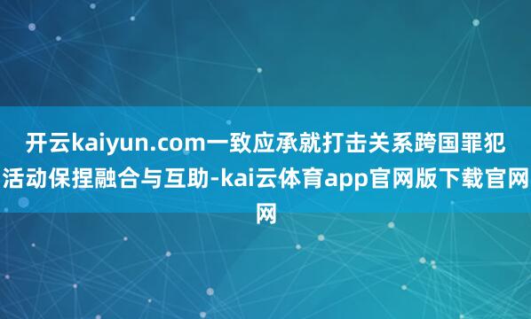开云kaiyun.com一致应承就打击关系跨国罪犯活动保捏融合与互助-kai云体育app官网版下载官网
