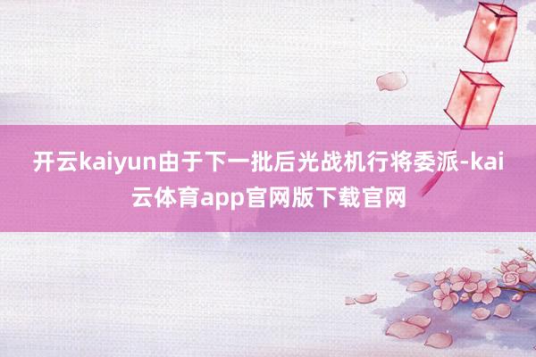 开云kaiyun由于下一批后光战机行将委派-kai云体育app官网版下载官网