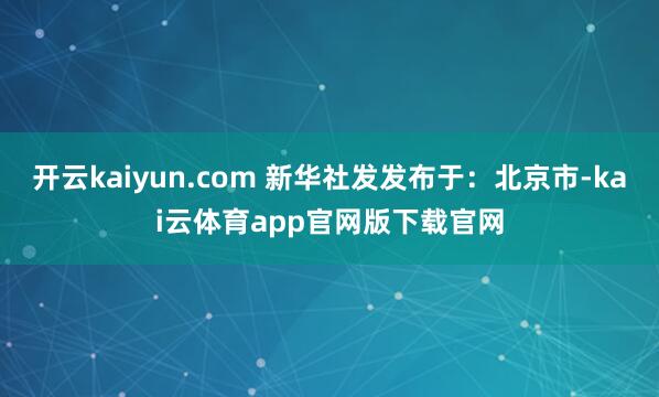 开云kaiyun.com 新华社发发布于：北京市-kai云体育app官网版下载官网