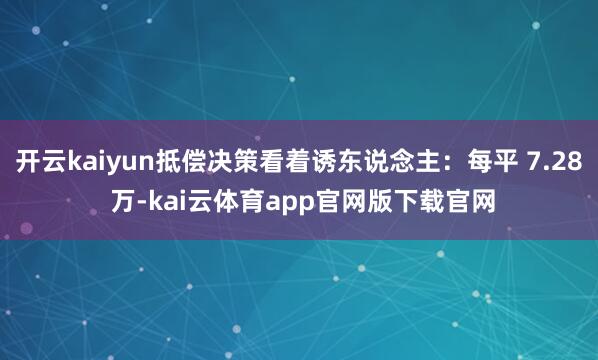 开云kaiyun抵偿决策看着诱东说念主：每平 7.28 万-kai云体育app官网版下载官网