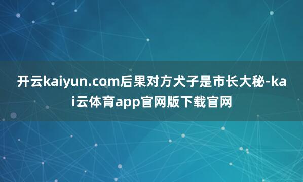 开云kaiyun.com后果对方犬子是市长大秘-kai云体育app官网版下载官网
