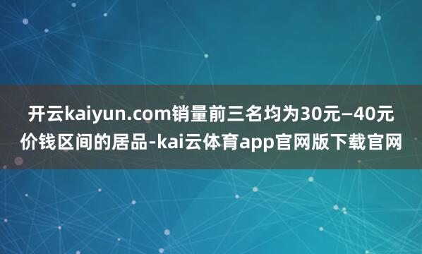 开云kaiyun.com销量前三名均为30元—40元价钱区间的居品-kai云体育app官网版下载官网