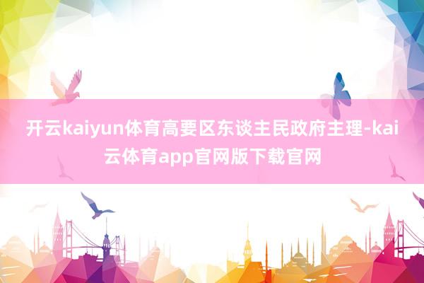 开云kaiyun体育高要区东谈主民政府主理-kai云体育app官网版下载官网