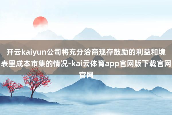开云kaiyun公司将充分洽商现存鼓励的利益和境表里成本市集的情况-kai云体育app官网版下载官网