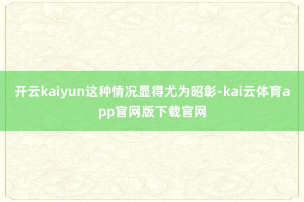 开云kaiyun这种情况显得尤为昭彰-kai云体育app官网版下载官网