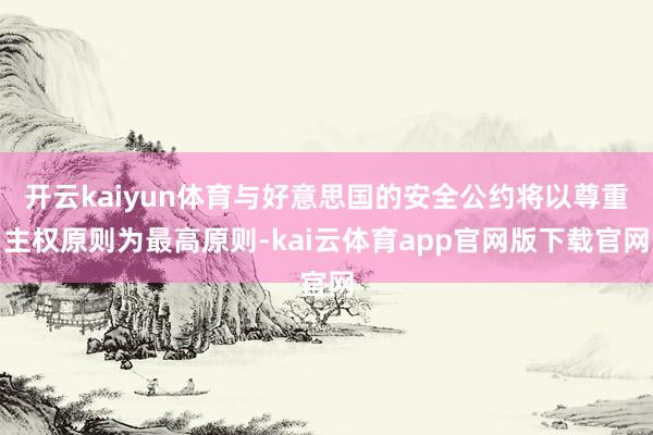 开云kaiyun体育与好意思国的安全公约将以尊重主权原则为最高原则-kai云体育app官网版下载官网