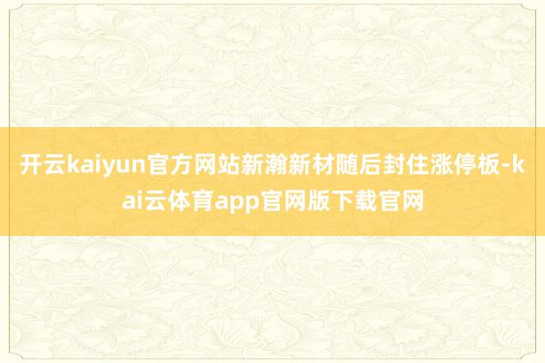 开云kaiyun官方网站新瀚新材随后封住涨停板-kai云体育app官网版下载官网