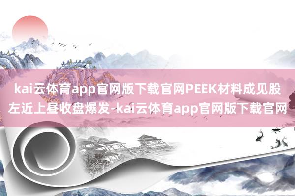 kai云体育app官网版下载官网PEEK材料成见股左近上昼收盘爆发-kai云体育app官网版下载官网