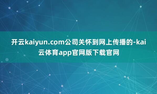 开云kaiyun.com公司关怀到网上传播的-kai云体育app官网版下载官网