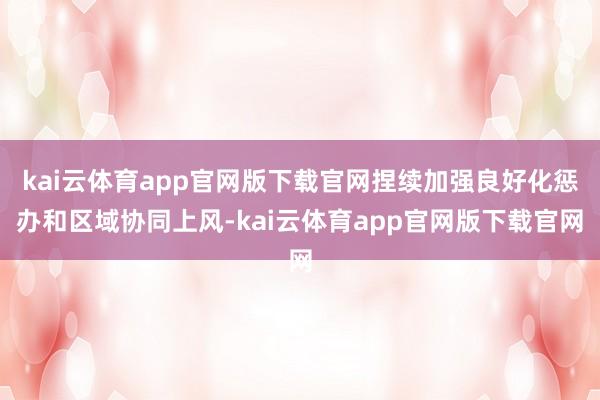 kai云体育app官网版下载官网捏续加强良好化惩办和区域协同上风-kai云体育app官网版下载官网