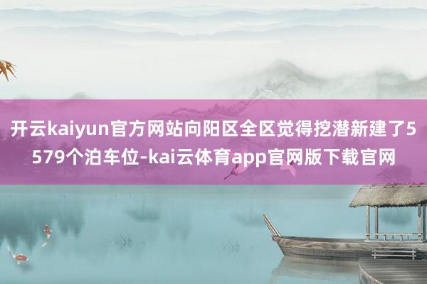 开云kaiyun官方网站向阳区全区觉得挖潜新建了5579个泊车位-kai云体育app官网版下载官网