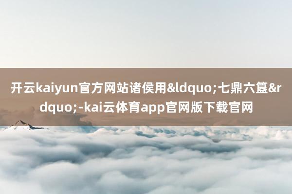 开云kaiyun官方网站诸侯用“七鼎六簋”-kai云体育app官网版下载官网