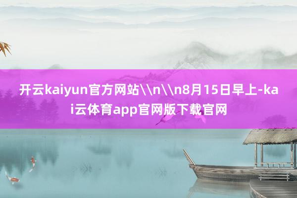 开云kaiyun官方网站\n\n8月15日早上-kai云体育app官网版下载官网