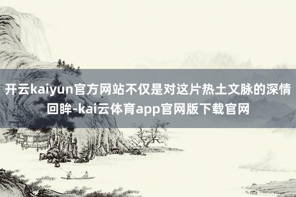 开云kaiyun官方网站不仅是对这片热土文脉的深情回眸-kai云体育app官网版下载官网