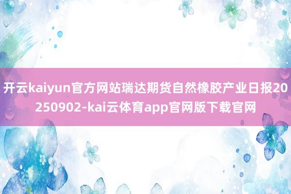 开云kaiyun官方网站瑞达期货自然橡胶产业日报20250902-kai云体育app官网版下载官网