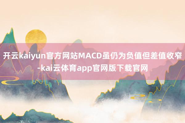 开云kaiyun官方网站MACD虽仍为负值但差值收窄-kai云体育app官网版下载官网