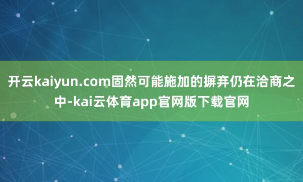 开云kaiyun.com固然可能施加的摒弃仍在洽商之中-kai云体育app官网版下载官网