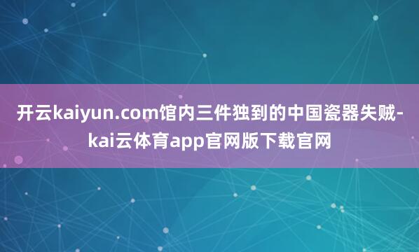 开云kaiyun.com馆内三件独到的中国瓷器失贼-kai云体育app官网版下载官网