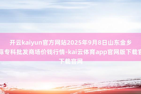 开云kaiyun官方网站2025年9月8日山东金乡大蒜专科批发商场价钱行情-kai云体育app官网版下载官网