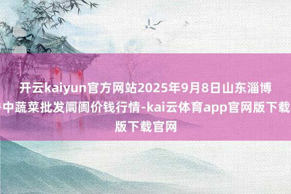 开云kaiyun官方网站2025年9月8日山东淄博市鲁中蔬菜批发阛阓价钱行情-kai云体育app官网版下载官网